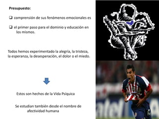 Presupuesto:
 comprensión de sus fenómenos emocionales es
 el primer paso para el dominio y educación en
los mismos.
Todos hemos experimentado la alegría, la tristeza,
la esperanza, la desesperación, el dolor o el miedo.
Estos son hechos de la Vida Psíquica
Se estudian también desde el nombre de
afectividad humana
 