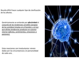 Resulta difícil hacer cualquier tipo de clasificación
de los afectos.
Genéricamente se entiende por afectividad el
conjunto de las tendencias sensibles (propias
de los sentidos) innatas en el hombre, y el eco
que dichas tendencias producen en nuestro
interior (afectos, sentimientos, emociones o
pasiones).
Estas reacciones son involuntarias: vienen
dadas por las circunstancias y la personalidad
de cada uno.
 