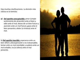 Hay muchas clasificaciones. La división más
clásica es la tomista:
a) Del apetito concupiscible: amor (simple
sentimiento de atracción) ante el bien y
odio ante el mal; deseo de un bien futuro y
aversión ante un mal futuro; gozo ante el
bien presente y dolor (o tristeza) ante el
mal.
b) Del apetito irascible: esperanza ante un
bien difícil y desesperación si es inalcanzable;
temor ante un mal inevitable y audacia ante un
mal evitable; ira (o cólera) ante el mal
presente.
 