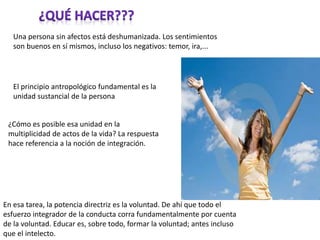 Una persona sin afectos está deshumanizada. Los sentimientos
son buenos en sí mismos, incluso los negativos: temor, ira,...
El principio antropológico fundamental es la
unidad sustancial de la persona
¿Cómo es posible esa unidad en la
multiplicidad de actos de la vida? La respuesta
hace referencia a la noción de integración.
En esa tarea, la potencia directriz es la voluntad. De ahí que todo el
esfuerzo integrador de la conducta corra fundamentalmente por cuenta
de la voluntad. Educar es, sobre todo, formar la voluntad; antes incluso
que el intelecto.
 