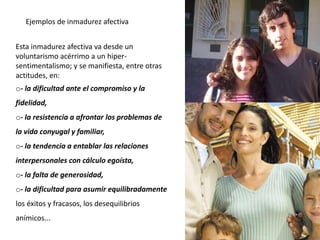 Esta inmadurez afectiva va desde un
voluntarismo acérrimo a un hiper-
sentimentalismo; y se manifiesta, entre otras
actitudes, en:
o- la dificultad ante el compromiso y la
fidelidad,
o- la resistencia a afrontar los problemas de
la vida conyugal y familiar,
o- la tendencia a entablar las relaciones
interpersonales con cálculo egoísta,
o- la falta de generosidad,
o- la dificultad para asumir equilibradamente
los éxitos y fracasos, los desequilibrios
anímicos...
Ejemplos de inmadurez afectiva
 