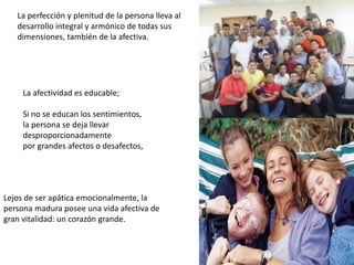 La perfección y plenitud de la persona lleva al
desarrollo integral y armónico de todas sus
dimensiones, también de la afectiva.
La afectividad es educable;
Si no se educan los sentimientos,
la persona se deja llevar
desproporcionadamente
por grandes afectos o desafectos,
Lejos de ser apática emocionalmente, la
persona madura posee una vida afectiva de
gran vitalidad: un corazón grande.
 