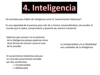 Un correlato para hablar de inteligencia sería el “conocimiento intelectual”.
Es una capacidad de la persona para salir de sí misma, trascendiéndose, de acceder al
mundo que le rodea, comprenderlo y poseerlo de manera inmaterial.
Sabemos que conocer no es exclusivo
de la inteligencia porque podemos tener
otras formas de conocer como el caso
de lo sensible.
El conocimiento intelectivo está por
en cima del conocimiento sensible
por dos condiciones:
--> Inmaterialidad
--> Reflexividad
La inmaterialidad y la re-flexibilidad
son cualidades de la inteligencia
 