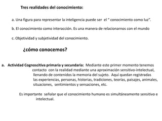 a. Una figura para representar la inteligencia puede ser el “ conocimiento como luz”.
b. El conocimiento como interacción. Es una manera de relacionarnos con el mundo
c. Objetividad y subjetividad del conocimiento.
Tres realidades del conocimiento:
¿cómo conocemos?
a. Actividad Cognoscitiva primaria y secundaria: Mediante este primer momento tenemos
contacto con la realidad mediante una aproximación sensitivo-intelectual,
llenando de contenidos la memoria del sujeto. Aquí quedan registradas
las experiencias, personas, historias, tradiciones, teorías, paisajes, animales,
situaciones, sentimientos y sensaciones, etc.
Es importante señalar que el conocimiento humano es simultáneamente sensitivo e
intelectual.
 