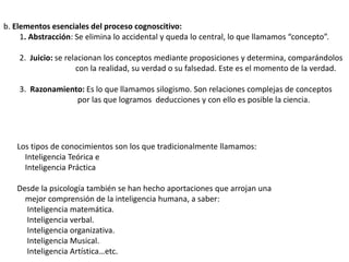 b. Elementos esenciales del proceso cognoscitivo:
1. Abstracción: Se elimina lo accidental y queda lo central, lo que llamamos “concepto”.
2. Juicio: se relacionan los conceptos mediante proposiciones y determina, comparándolos
con la realidad, su verdad o su falsedad. Este es el momento de la verdad.
3. Razonamiento: Es lo que llamamos silogismo. Son relaciones complejas de conceptos
por las que logramos deducciones y con ello es posible la ciencia.
Los tipos de conocimientos son los que tradicionalmente llamamos:
Inteligencia Teórica e
Inteligencia Práctica
Desde la psicología también se han hecho aportaciones que arrojan una
mejor comprensión de la inteligencia humana, a saber:
Inteligencia matemática.
Inteligencia verbal.
Inteligencia organizativa.
Inteligencia Musical.
Inteligencia Artística…etc.
 