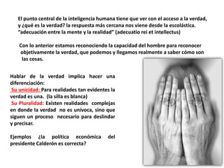 El punto central de la inteligencia humana tiene que ver con el acceso a la verdad,
y ¿qué es la verdad? la respuesta más cercana nos viene desde la escolástica.
“adecuación entre la mente y la realidad” (adecuatio rei et intellectus)
Con lo anterior estamos reconociendo la capacidad del hombre para reconocer
objetivamente la verdad, que podemos y llegamos realmente a saber cómo son
las cosas.
Hablar de la verdad implica hacer una
diferenciación:
Su unicidad: Para realidades tan evidentes la
verdad es una. (la silla es blanca)
Su Pluralidad: Existen realidades complejas
en donde la verdad no es unívoca, sino que
siguen un proceso necesario para deslindar
y precisar.
Ejemplos ¿la política económica del
presidente Calderón es correcta?
 