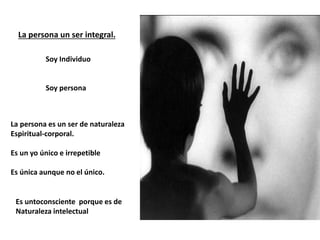 La persona un ser integral.
Soy Individuo
Soy persona
La persona es un ser de naturaleza
Espiritual-corporal.
Es un yo único e irrepetible
Es única aunque no el único.
Es untoconsciente porque es de
Naturaleza intelectual
 