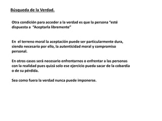 Búsqueda de la Verdad.
Otra condición para acceder a la verdad es que la persona “esté
dispuesta a “Aceptarla libremente”
En el terreno moral la aceptación puede ser particularmente dura,
siendo necesario por ello, la autenticidad moral y compromiso
personal.
En otros casos será necesario enfrentarnos o enfrentar a las personas
con la realidad pues quizá solo ese ejercicio pueda sacar de la cobardía
o de su pérdida.
Sea como fuera la verdad nunca puede imponerse.
 