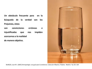 Un obstáculo frecuente para en la
búsqueda de la verdad son los
Prejuicios, éstos
son convicciones erróneas e
injustificadas que nos impiden
acercarnos a la realidad
de manera objetiva.
BURGOS, Juan M. (2003) Antropología: una guía para la existencia. Colección Albatros. Palabra. Madrid. Pp.141-164
 
