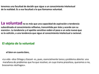 tenemos una facultad de decidir que sigue a un conocimiento intelectual
de la realidad. Es a esa facultad a la que llamamos voluntad.
La voluntadno es más que una capacidad de aspiración o tendencia
subordinada al conocimiento reflexivo, transmitida por éste y acorde con su
esencia». La tendencia y el apetito sensitivo ceden el paso a un acto nuevo que
es la volición, a una tendencia que sigue al conocimiento intelectual o racional.
El objeto de la voluntad
el bien en cuanto bien,
«La vida –dice Ortega y Gasset- es, pues, esencialmente tarea y problema abierto: una
marañana de problemas que ha que resolver, en cuya trama procelosa, queramos o no,
braceamos náufragos».
 