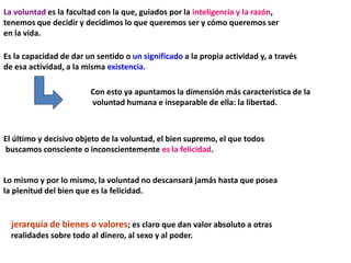 La voluntad es la facultad con la que, guiados por la inteligencia y la razón,
tenemos que decidir y decidimos lo que queremos ser y cómo queremos ser
en la vida.
Es la capacidad de dar un sentido o un significado a la propia actividad y, a través
de esa actividad, a la misma existencia.
Con esto ya apuntamos la dimensión más característica de la
voluntad humana e inseparable de ella: la libertad.
El último y decisivo objeto de la voluntad, el bien supremo, el que todos
buscamos consciente o inconscientemente es la felicidad.
Lo mismo y por lo mismo, la voluntad no descansará jamás hasta que posea
la plenitud del bien que es la felicidad.
jerarquía de bienes o valores; es claro que dan valor absoluto a otras
realidades sobre todo al dinero, al sexo y al poder.
 