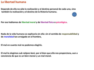 La libertad humana
Depende de ella no sólo la realización y el destino personal de cada uno, sino
también la realización y el destino de la Historia humana.
Por eso hablamos de libertad moral y de libertad física o psicológica.
Nada de la vida humana se explicaría sin ella: sin el sentido de responsabilidad y
de moralidad tan arraigado en el hombre,
El mal en cuanto mal no podemos elegirlo.
El mal lo elegimos sub ratipne boni, por el bien que ello nos proporciona, aun a
conciencia de que es un bien menor y un mal moral.
 