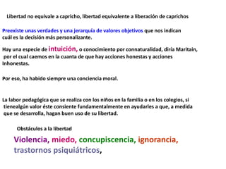 Libertad no equivale a capricho, libertad equivalente a liberación de caprichos
Preexiste unas verdades y una jerarquía de valores objetivos que nos indican
cuál es la decisión más personalizante.
Hay una especie de intuición, o conocimiento por connaturalidad, diría Maritain,
por el cual caemos en la cuanta de que hay acciones honestas y acciones
Inhonestas.
Por eso, ha habido siempre una conciencia moral.
La labor pedagógica que se realiza con los niños en la familia o en los colegios, si
tienealgún valor éste consiente fundamentalmente en ayudarles a que, a medida
que se desarrolla, hagan buen uso de su libertad.
Obstáculos a la libertad
Violencia, miedo, concupiscencia, ignorancia,
trastornos psiquiátricos,
 