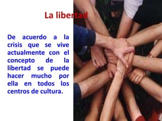 La libertad
De acuerdo a la
crisis que se vive
actualmente con el
concepto de la
libertad se puede
hacer mucho por
ella en todos los
centros de cultura.
 