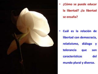 • ¿Cómo se puede educar
la libertad? ¿la libertad
se ensaña?
• Cuál es la relación de
libertad con democracia,
relativismo, diálogo y
tolerancia que son
características del
mundo plural y diverso.
 