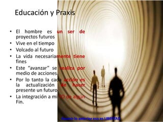 Educación y Praxis
• El hombre es un ser de
proyectos futuros
• Vive en el tiempo
• Volcado al futuro
• La vida necesariamente tiene
fines
• Este “avanzar” se realiza por
medio de acciones.
• Por lo tanto la cada acción es
la actualización de hacer
presente un futuro
• La integración a mi YO de algún
Fin.
Asumir lo anterior eso es LIBERTAD
 