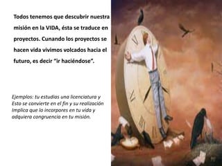 Todos tenemos que descubrir nuestra
misión en la VIDA, ésta se traduce en
proyectos. Cunando los proyectos se
hacen vida vivimos volcados hacia el
futuro, es decir “ir haciéndose”.
Ejemplos: tu estudias una licenciatura y
Esto se convierte en el fin y su realización
Implica que lo incorpores en tu vida y
adquiera congruencia en tu misión.
 