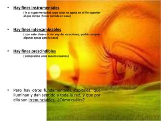 • Hay fines instrumentales
( ir al supermercado) cuyo valor se agota en el fin superior
al que sirven ( tener comida en casa)
• Hay fines intercambiables
( con este dinero si no voy de vacaciones, podré comprar
algunas cosas para la casa)
• Hay fines prescindibles
( comprarme unos zapatos nuevos)
• Pero hay otros fundamentales, capitales, que
iluminan y dan sentido a toda la red, y que por
ello son irrenunciables. ¿Cómo cuáles?
 
