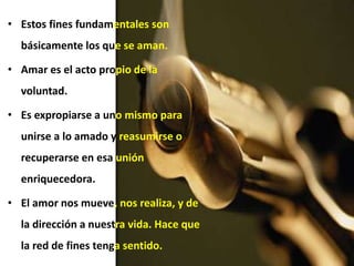 • Estos fines fundamentales son
básicamente los que se aman.
• Amar es el acto propio de la
voluntad.
• Es expropiarse a uno mismo para
unirse a lo amado y reasumirse o
recuperarse en esa unión
enriquecedora.
• El amor nos mueve, nos realiza, y de
la dirección a nuestra vida. Hace que
la red de fines tenga sentido.
 