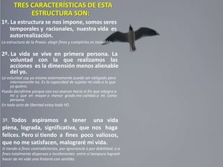 TRES CARACTERÍSTICAS DE ESTA
ESTRUCTURA SON:
1º. La estructura se nos impone, somos seres
temporales y racionales, nuestra vida es
autorrealización.
La estructura de la Praxis- elegir fines y cumplirlos es ineludible.
2º. La vida se vive en primera persona. La
voluntad con la que realizamos las
acciones es la dimensión menos alienable
del yo.
La voluntad soy yo mismo externamente puedo ser obligado pero
internamente no. Es la capacidad de sujetar mi vida a lo que
yo quiero.
Puedo decidirme porque con eso avanzo hacia el fin que integra a
mí y que en mayor o menor grado me cambia a mí como
persona
En todo acto de libertad estoy todo YO.
3º. Todos aspiramos a tener una vida
plena, lograda, significativa, que nos haga
felices. Pero si tiendo a fines poco valiosos,
que no me satisfacen, malograré mi vida.
Si tiendo a fines contradictorios, por ignorancia o por debilidad; o a
fines totalmente dispersos e incoherentes entre sí tampoco lograré
hacer de mi vida una historia con sentido.
 
