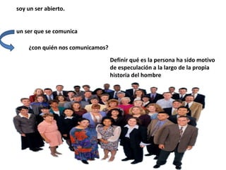 soy un ser abierto.
un ser que se comunica
¿con quién nos comunicamos?
Definir qué es la persona ha sido motivo
de especulación a la largo de la propia
historia del hombre
 