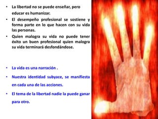 • La libertad no se puede enseñar, pero
educar es humanizar.
• El desempeño profesional se sostiene y
forma parte en lo que hacen con su vida
las personas.
• Quien malogra su vida no puede tener
éxito un buen profesional quien malogra
su vida terminará desfondándose.
• La vida es una narración .
• Nuestra identidad subyace, se manifiesta
en cada una de las acciones.
• El tema de la libertad nadie la puede ganar
para otro.
 