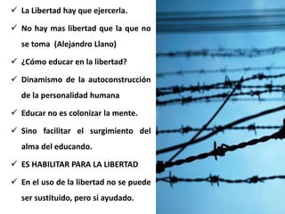  La Libertad hay que ejercerla.
 No hay mas libertad que la que no
se toma (Alejandro Llano)
 ¿Cómo educar en la libertad?
 Dinamismo de la autoconstrucción
de la personalidad humana
 Educar no es colonizar la mente.
 Sino facilitar el surgimiento del
alma del educando.
 ES HABILITAR PARA LA LIBERTAD
 En el uso de la libertad no se puede
ser sustituido, pero si ayudado.
 