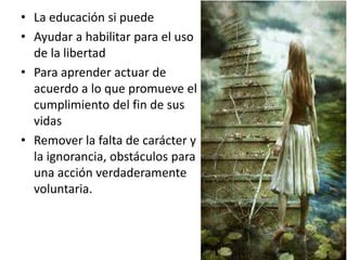 • La educación si puede
• Ayudar a habilitar para el uso
de la libertad
• Para aprender actuar de
acuerdo a lo que promueve el
cumplimiento del fin de sus
vidas
• Remover la falta de carácter y
la ignorancia, obstáculos para
una acción verdaderamente
voluntaria.
 