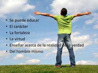 • Se puede educar
• El carácter
• La fortaleza
• La virtud
• Enseñar acerca de la realidad de la verdad
• Del hombre mismo
 