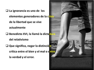  La ignorancia es uno de los
elementos generadores de la crisis
de la libertad que se vive
actualmente
 Benedicto XVI, la llamó la dictadura
del relativismo
 Que significa, negar la distinción
crítica entre el bien y el mal o entre
la verdad y el error.
 