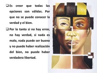  Es creer que todas las
opciones son válidas. Por
que no se puede conocer la
verdad y el bien.
 Por lo tanto si no hay error,
no hay verdad, si nada es
malo, nada puede ser bueno
y no puede haber realización
del bien, no puede haber
verdadera libertad.
 