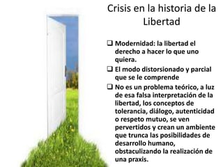 Crisis en la historia de la
Libertad
 Modernidad: la libertad el
derecho a hacer lo que uno
quiera.
 El modo distorsionado y parcial
que se le comprende
 No es un problema teórico, a luz
de esa falsa interpretación de la
libertad, los conceptos de
tolerancia, diálogo, autenticidad
o respeto mutuo, se ven
pervertidos y crean un ambiente
que trunca las posibilidades de
desarrollo humano,
obstaculizando la realización de
una praxis.
 