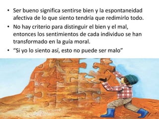 • Ser bueno significa sentirse bien y la espontaneidad
afectiva de lo que siento tendría que redimirlo todo.
• No hay criterio para distinguir el bien y el mal,
entonces los sentimientos de cada individuo se han
transformado en la guía moral.
• “Si yo lo siento así, esto no puede ser malo”
 
