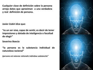 Cualquier clase de definición sobre la persona
arroja datos que aproximan a una verdadera
y real definición de persona.
Javier Zubiri dice que:
“es un ser vivo, capaz de sentir, es decir de tener
impresiones y dotado de inteligencia o facultad
de elegir”
Severino Boecio
“la persona es la substancia individual de
naturaleza racional”
(persona est naturae rationalis individua substanctia”
 