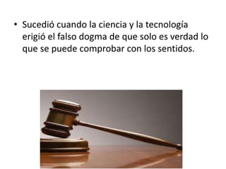 • Sucedió cuando la ciencia y la tecnología
erigió el falso dogma de que solo es verdad lo
que se puede comprobar con los sentidos.
 