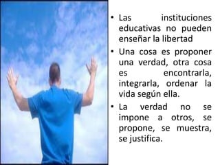 • Las instituciones
educativas no pueden
enseñar la libertad
• Una cosa es proponer
una verdad, otra cosa
es encontrarla,
integrarla, ordenar la
vida según ella.
• La verdad no se
impone a otros, se
propone, se muestra,
se justifica.
 