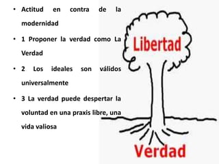 • Actitud en contra de la
modernidad
• 1 Proponer la verdad como La
Verdad
• 2 Los ideales son válidos
universalmente
• 3 La verdad puede despertar la
voluntad en una praxis libre, una
vida valiosa
 