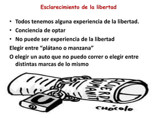 Esclarecimiento de la libertad
• Todos tenemos alguna experiencia de la libertad.
• Conciencia de optar
• No puede ser experiencia de la libertad
Elegir entre “plátano o manzana”
O elegir un auto que no puedo correr o elegir entre
distintas marcas de lo mismo
 