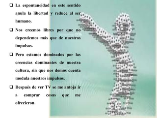  La espontaneidad en este sentido
anula la libertad y reduce al ser
humano.
 Nos creemos libres por que no
dependemos más que de nuestros
impulsos.
 Pero estamos dominados por las
creencias dominantes de nuestra
cultura, sin que nos demos cuenta
modula nuestros impulsos.
 Después de ver TV se me antoja ir
a comprar cosas que me
ofrecieron.
 