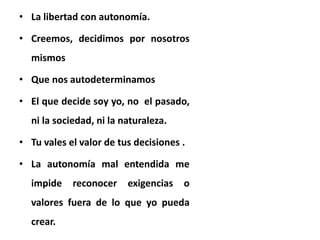 • La libertad con autonomía.
• Creemos, decidimos por nosotros
mismos
• Que nos autodeterminamos
• El que decide soy yo, no el pasado,
ni la sociedad, ni la naturaleza.
• Tu vales el valor de tus decisiones .
• La autonomía mal entendida me
impide reconocer exigencias o
valores fuera de lo que yo pueda
crear.
 