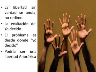 • La libertad sin
verdad se anula,
no redime.
• La exaltación del
Yo decido.
• El problema es
desde donde “yo
decido”
• Podría ser una
libertad Anoréxica
 