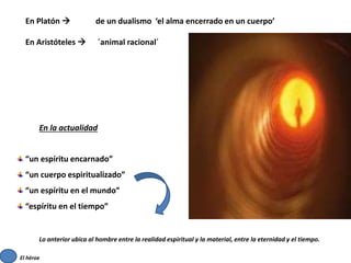 En Platón  de un dualismo ‘el alma encerrado en un cuerpo’
En Aristóteles  ´animal racional´
En la actualidad
“un espíritu encarnado”
“un cuerpo espiritualizado”
“un espíritu en el mundo”
“espíritu en el tiempo”
Lo anterior ubica al hombre entre la realidad espiritual y la material, entre la eternidad y el tiempo.
El héroe
 