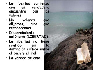 • La libertad comienza
con un verdadero
encuentro con los
valores
• No valores que
elijamos, sino que
reconocemos.
• Discernimiento
autónomo (LIBERTAD)
• La libertad no tiene
sentido sin la
distinción crítica entre
el bien y el mal
• La verdad se ama
 