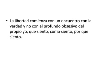 • La libertad comienza con un encuentro con la
verdad y no con el profundo obsesivo del
propio yo, que siento, como siento, por que
siento.
 