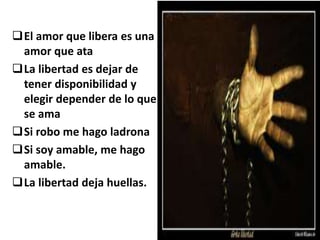 El amor que libera es una
amor que ata
La libertad es dejar de
tener disponibilidad y
elegir depender de lo que
se ama
Si robo me hago ladrona
Si soy amable, me hago
amable.
La libertad deja huellas.
 