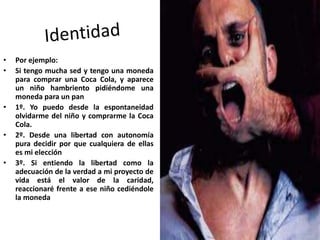 • Por ejemplo:
• Si tengo mucha sed y tengo una moneda
para comprar una Coca Cola, y aparece
un niño hambriento pidiéndome una
moneda para un pan
• 1º. Yo puedo desde la espontaneidad
olvidarme del niño y comprarme la Coca
Cola.
• 2º. Desde una libertad con autonomía
pura decidir por que cualquiera de ellas
es mi elección
• 3º. Si entiendo la libertad como la
adecuación de la verdad a mi proyecto de
vida está el valor de la caridad,
reaccionaré frente a ese niño cediéndole
la moneda
 