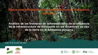 Lima, 30 de octubre del 2023
Hacia una infraestructura sostenible en la Amazonía
peruana
Análisis de las fronteras de deforestación y de la influencia
de la infraestructura de transporte en las dinámicas de uso
de la tierra en la Amazonía peruana
 