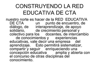 CONSTRUYENDO LA RED EDUCATIVA DE CTA <ul><li>nuestro norte es hacer de la RED  EDUCATIVA DE CTA  un  punto de encuentro, d...