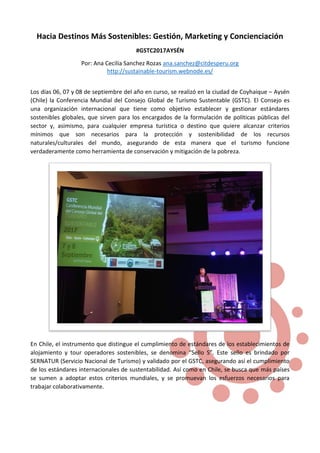 Hacia Destinos Más Sostenibles: Gestión, Marketing y Concienciación
#GSTC2017AYSÉN
Por: Ana Cecilia Sanchez Rozas ana.sanchez@citdesperu.org
http://sustainable-tourism.webnode.es/
Los días 06, 07 y 08 de septiembre del año en curso, se realizó en la ciudad de Coyhaique – Aysén
(Chile) la Conferencia Mundial del Consejo Global de Turismo Sustentable (GSTC). El Consejo es
una organización internacional que tiene como objetivo establecer y gestionar estándares
sostenibles globales, que sirven para los encargados de la formulación de políticas públicas del
sector y, asimismo, para cualquier empresa turística o destino que quiere alcanzar criterios
mínimos que son necesarios para la protección y sostenibilidad de los recursos
naturales/culturales del mundo, asegurando de esta manera que el turismo funcione
verdaderamente como herramienta de conservación y mitigación de la pobreza.
En Chile, el instrumento que distingue el cumplimiento de estándares de los establecimientos de
alojamiento y tour operadores sostenibles, se denomina “Sello S”. Este sello es brindado por
SERNATUR (Servicio Nacional de Turismo) y validado por el GSTC, asegurando así el cumplimiento
de los estándares internacionales de sustentabilidad. Así como en Chile, se busca que más países
se sumen a adoptar estos criterios mundiales, y se promuevan los esfuerzos necesarios para
trabajar colaborativamente.
 