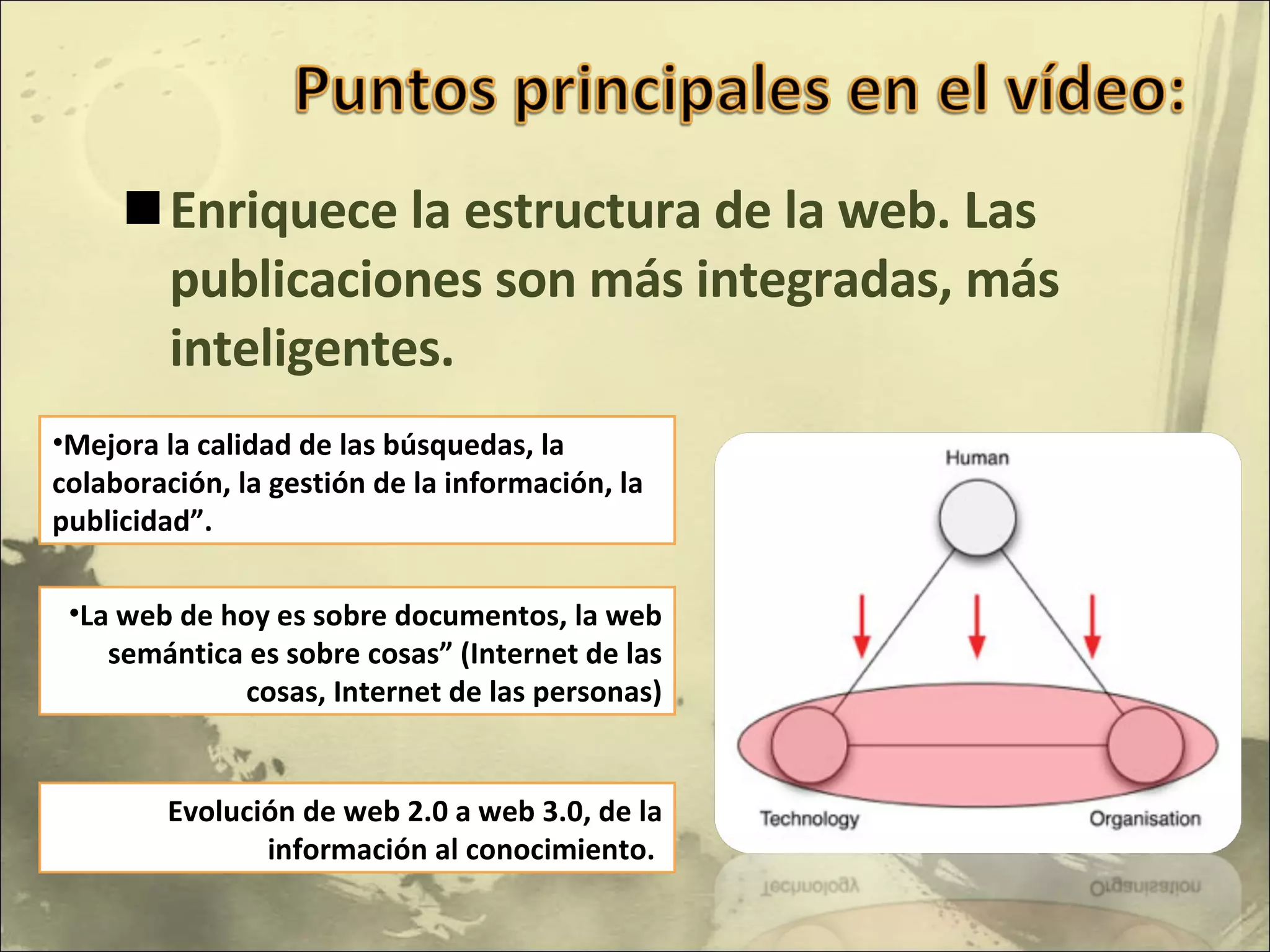 Enriquece la estructura de la web. Las publicaciones son más integradas, más inteligentes. Mejora la calidad de las búsquedas, la colaboración, la gestión de la información, la publicidad”. La web de hoy es sobre documentos, la web semántica es sobre cosas” (Internet de las cosas, Internet de las personas) Evolución de web 2.0 a web 3.0, de la información al conocimiento.  